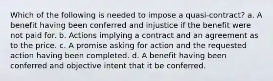 Which of the following is needed to impose a quasi-contract? a. A benefit having been conferred and injustice if the benefit were not paid for. b. Actions implying a contract and an agreement as to the price. c. A promise asking for action and the requested action having been completed. d. A benefit having been conferred and objective intent that it be conferred.