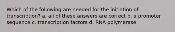 Which of the following are needed for the initiation of transcription? a. all of these answers are correct b. a promoter sequence c. transcription factors d. RNA polymerase