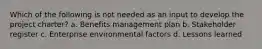 Which of the following is not needed as an input to develop the project charter? a. Benefits management plan b. Stakeholder register c. Enterprise environmental factors d. Lessons learned