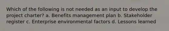 Which of the following is not needed as an input to develop the project charter? a. Benefits management plan b. Stakeholder register c. Enterprise environmental factors d. Lessons learned