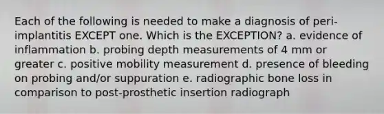 Each of the following is needed to make a diagnosis of peri-implantitis EXCEPT one. Which is the EXCEPTION? a. evidence of inflammation b. probing depth measurements of 4 mm or greater c. positive mobility measurement d. presence of bleeding on probing and/or suppuration e. radiographic bone loss in comparison to post-prosthetic insertion radiograph