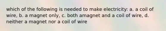 which of the following is needed to make electricity: a. a coil of wire, b. a magnet only, c. both amagnet and a coil of wire, d. neither a magnet nor a coil of wire