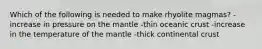 Which of the following is needed to make rhyolite magmas? -increase in pressure on the mantle -thin oceanic crust -increase in the temperature of the mantle -thick continental crust
