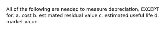 All of the following are needed to measure depreciation, EXCEPT for: a. cost b. estimated residual value c. estimated useful life d. market value