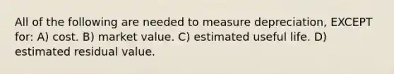 All of the following are needed to measure depreciation, EXCEPT for: A) cost. B) market value. C) estimated useful life. D) estimated residual value.