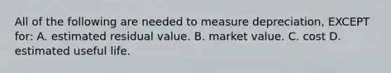 All of the following are needed to measure​ depreciation, EXCEPT​ for: A. estimated residual value. B. market value. C. cost D. estimated useful life.