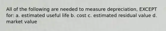 All of the following are needed to measure depreciation, EXCEPT for: a. estimated useful life b. cost c. estimated residual value d. market value