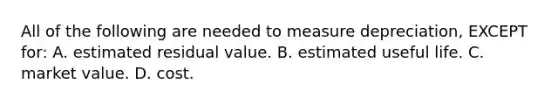 All of the following are needed to measure​ depreciation, EXCEPT​ for: A. estimated residual value. B. estimated useful life. C. market value. D. cost.