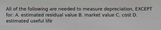 All of the following are needed to measure​ depreciation, EXCEPT​ for: A. estimated residual value B. market value C. cost D. estimated useful life