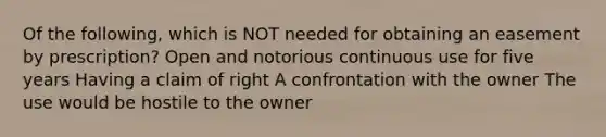 Of the following, which is NOT needed for obtaining an easement by prescription? Open and notorious continuous use for five years Having a claim of right A confrontation with the owner The use would be hostile to the owner