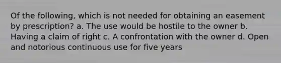 Of the following, which is not needed for obtaining an easement by prescription? a. The use would be hostile to the owner b. Having a claim of right c. A confrontation with the owner d. Open and notorious continuous use for five years