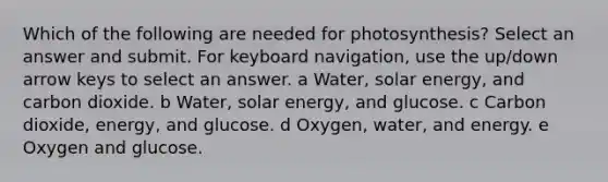 Which of the following are needed for photosynthesis? Select an answer and submit. For keyboard navigation, use the up/down arrow keys to select an answer. a Water, solar energy, and carbon dioxide. b Water, solar energy, and glucose. c Carbon dioxide, energy, and glucose. d Oxygen, water, and energy. e Oxygen and glucose.