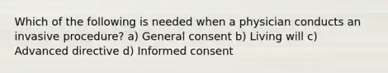 Which of the following is needed when a physician conducts an invasive procedure? a) General consent b) Living will c) Advanced directive d) Informed consent