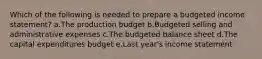 Which of the following is needed to prepare a budgeted income statement? a.The production budget b.Budgeted selling and administrative expenses c.The budgeted balance sheet d.The capital expenditures budget e.Last year's income statement