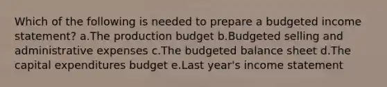 Which of the following is needed to prepare a budgeted income statement? a.The production budget b.Budgeted selling and administrative expenses c.The budgeted balance sheet d.The capital expenditures budget e.Last year's income statement