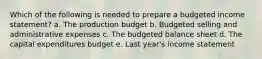 Which of the following is needed to prepare a budgeted income statement? a. The production budget b. Budgeted selling and administrative expenses c. The budgeted balance sheet d. The capital expenditures budget e. Last year's income statement