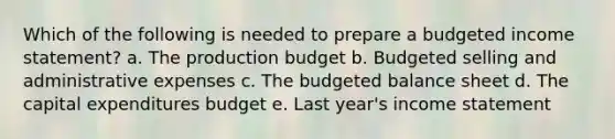 Which of the following is needed to prepare a budgeted income statement? a. The production budget b. Budgeted selling and administrative expenses c. The budgeted balance sheet d. The capital expenditures budget e. Last year's income statement