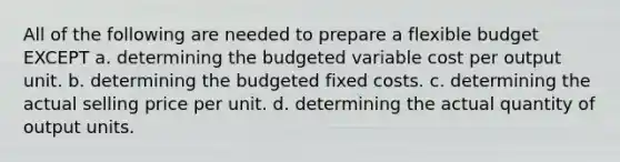 All of the following are needed to prepare a flexible budget EXCEPT a. determining the budgeted variable cost per output unit. b. determining the budgeted fixed costs. c. determining the actual selling price per unit. d. determining the actual quantity of output units.