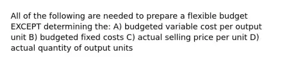 All of the following are needed to prepare a flexible budget EXCEPT determining the: A) budgeted variable cost per output unit B) budgeted fixed costs C) actual selling price per unit D) actual quantity of output units