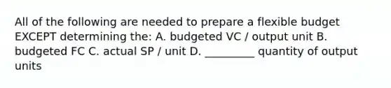 All of the following are needed to prepare a flexible budget EXCEPT determining the: A. budgeted VC / output unit B. budgeted FC C. actual SP / unit D. _________ quantity of output units