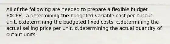 All of the following are needed to prepare a flexible budget EXCEPT a.determining the budgeted variable cost per output unit. b.determining the budgeted fixed costs. c.determining the actual selling price per unit. d.determining the actual quantity of output units