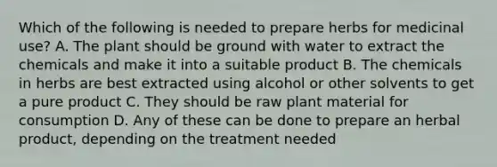 Which of the following is needed to prepare herbs for medicinal use? A. The plant should be ground with water to extract the chemicals and make it into a suitable product B. The chemicals in herbs are best extracted using alcohol or other solvents to get a pure product C. They should be raw plant material for consumption D. Any of these can be done to prepare an herbal product, depending on the treatment needed