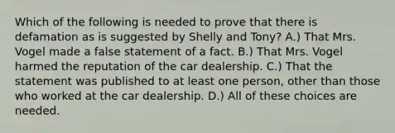 Which of the following is needed to prove that there is defamation as is suggested by Shelly and Tony? A.) That Mrs. Vogel made a false statement of a fact. B.) That Mrs. Vogel harmed the reputation of the car dealership. C.) That the statement was published to at least one person, other than those who worked at the car dealership. D.) All of these choices are needed.