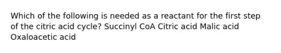 Which of the following is needed as a reactant for the first step of the citric acid cycle? Succinyl CoA Citric acid Malic acid Oxaloacetic acid