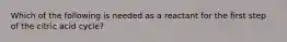 Which of the following is needed as a reactant for the first step of the citric acid cycle?