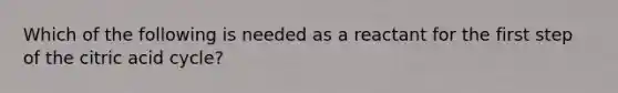 Which of the following is needed as a reactant for the first step of the citric acid cycle?