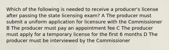 Which of the following is needed to receive a producer's license after passing the state licensing exam? A The producer must submit a uniform application for licensure with the Commissioner B The producer must pay an appointment fee C The producer must apply for a temporary license for the first 6 months D The producer must be interviewed by the Commissioner