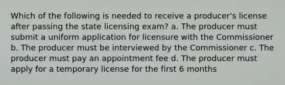 Which of the following is needed to receive a producer's license after passing the state licensing exam? a. The producer must submit a uniform application for licensure with the Commissioner b. The producer must be interviewed by the Commissioner c. The producer must pay an appointment fee d. The producer must apply for a temporary license for the first 6 months