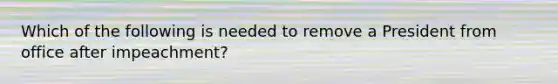 Which of the following is needed to remove a President from office after impeachment?