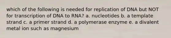 which of the following is needed for replication of DNA but NOT for transcription of DNA to RNA? a. nucleotides b. a template strand c. a primer strand d. a polymerase enzyme e. a divalent metal ion such as magnesium