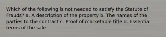 Which of the following is not needed to satisfy the Statute of Frauds? a. A description of the property b. The names of the parties to the contract c. Proof of marketable title d. Essential terms of the sale