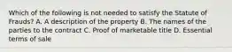 Which of the following is not needed to satisfy the Statute of Frauds? A. A description of the property B. The names of the parties to the contract C. Proof of marketable title D. Essential terms of sale