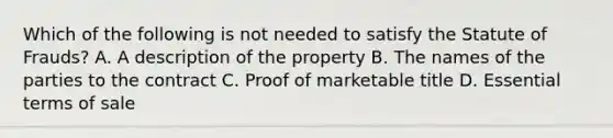 Which of the following is not needed to satisfy the Statute of Frauds? A. A description of the property B. The names of the parties to the contract C. Proof of marketable title D. Essential terms of sale