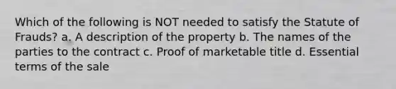 Which of the following is NOT needed to satisfy the Statute of Frauds? a. A description of the property b. The names of the parties to the contract c. Proof of marketable title d. Essential terms of the sale