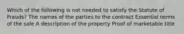 Which of the following is not needed to satisfy the Statute of Frauds? The names of the parties to the contract Essential terms of the sale A description of the property Proof of marketable title