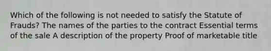 Which of the following is not needed to satisfy the Statute of Frauds? The names of the parties to the contract Essential terms of the sale A description of the property Proof of marketable title