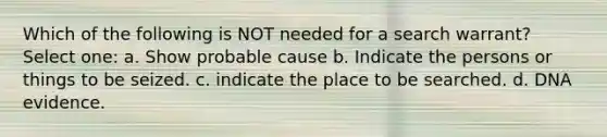 Which of the following is NOT needed for a search warrant? Select one: a. Show probable cause b. Indicate the persons or things to be seized. c. indicate the place to be searched. d. DNA evidence.