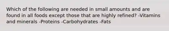 Which of the following are needed in small amounts and are found in all foods except those that are highly refined? -Vitamins and minerals -Proteins -Carbohydrates -Fats