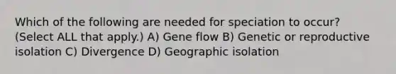 Which of the following are needed for speciation to occur? (Select ALL that apply.) A) Gene flow B) Genetic or reproductive isolation C) Divergence D) Geographic isolation