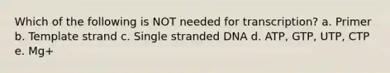 Which of the following is NOT needed for transcription? a. Primer b. Template strand c. Single stranded DNA d. ATP, GTP, UTP, CTP e. Mg+