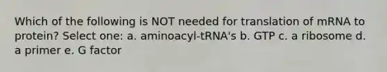 Which of the following is NOT needed for translation of mRNA to protein? Select one: a. aminoacyl-tRNA's b. GTP c. a ribosome d. a primer e. G factor