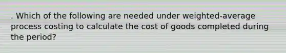 . Which of the following are needed under weighted-average process costing to calculate the cost of goods completed during the period?