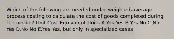 Which of the following are needed under weighted-average process costing to calculate the cost of goods completed during the period? Unit Cost Equivalent Units A.Yes Yes B.Yes No C.No Yes D.No No E.Yes Yes, but only in specialized cases