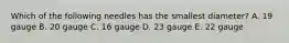 Which of the following needles has the smallest diameter? A. 19 gauge B. 20 gauge C. 16 gauge D. 23 gauge E. 22 gauge