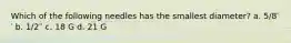 Which of the following needles has the smallest diameter? a. 5/8′′ b. 1/2′′ c. 18 G d. 21 G