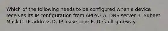 Which of the following needs to be configured when a device receives its IP configuration from APIPA? A. DNS server B. Subnet Mask C. IP address D. IP lease time E. Default gateway